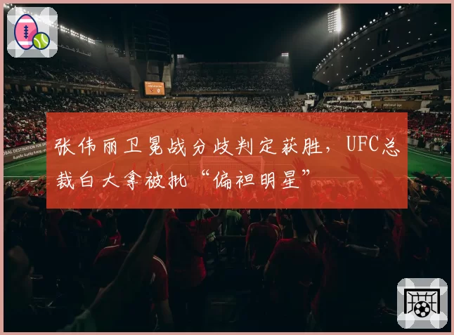 张伟丽卫冕战分歧判定获胜,UFC总裁白大拿被批“偏袒明星”