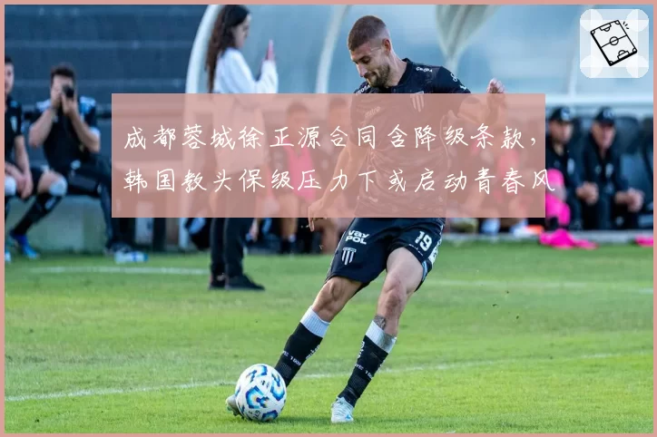 成都蓉城徐正源合同含降级条款,韩国教头保级压力下或启动青春风暴