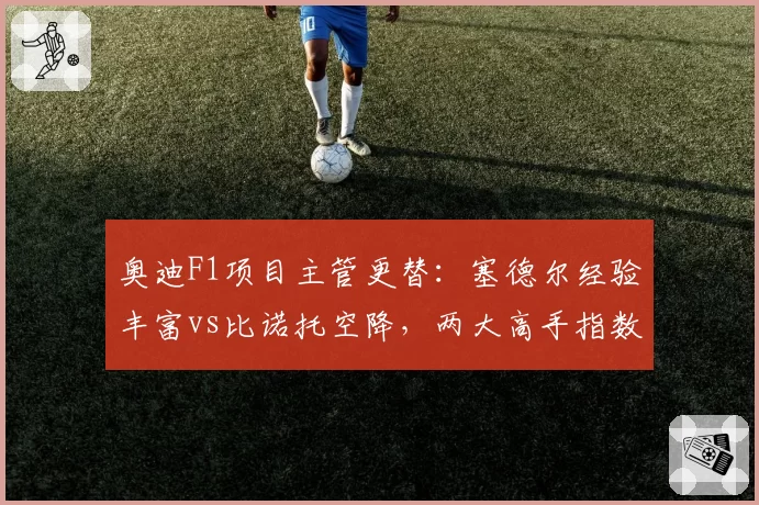 奥迪F1项目主管更替:塞德尔经验丰富vs比诺托空降,两大高手指数对决
