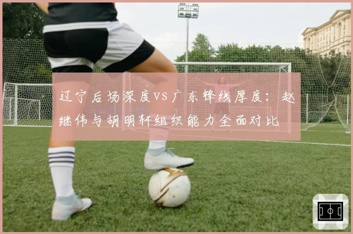 辽宁后场深度vs广东锋线厚度:赵继伟与胡明轩组织能力全面对比