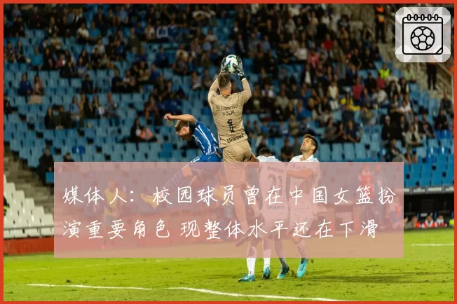 媒体人：校园球员曾在中国女篮扮演重要角色 现整体水平还在下滑