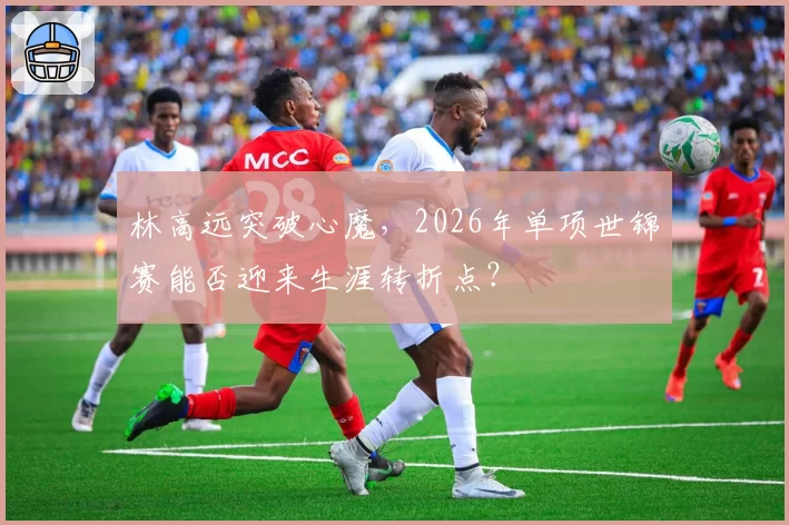 林高远突破心魔，2026年单项世锦赛能否迎来生涯转折点？