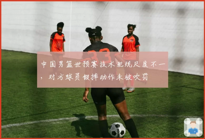 中国男篮世预赛技术犯规尺度不一，对方球员假摔动作未被吹罚