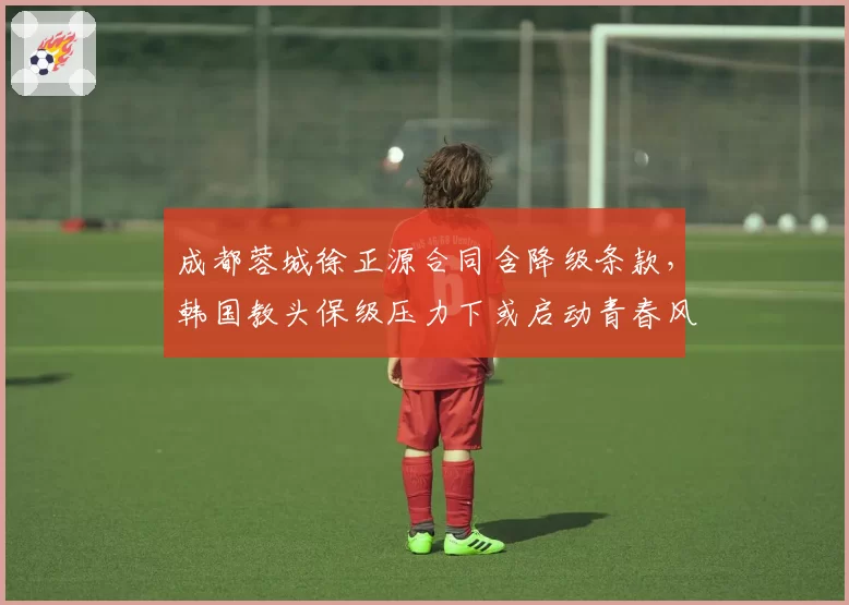 成都蓉城徐正源合同含降级条款,韩国教头保级压力下或启动青春风暴