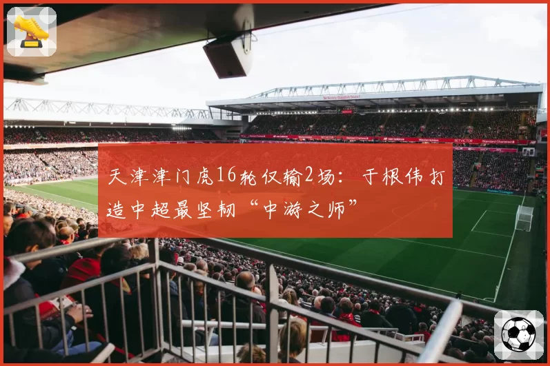 天津津门虎16轮仅输2场：于根伟打造中超最坚韧“中游之师”