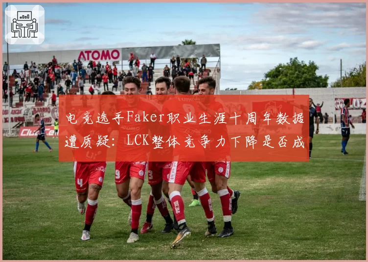 电竞选手Faker职业生涯十周年数据遭质疑:LCK整体竞争力下降是否成就传奇?