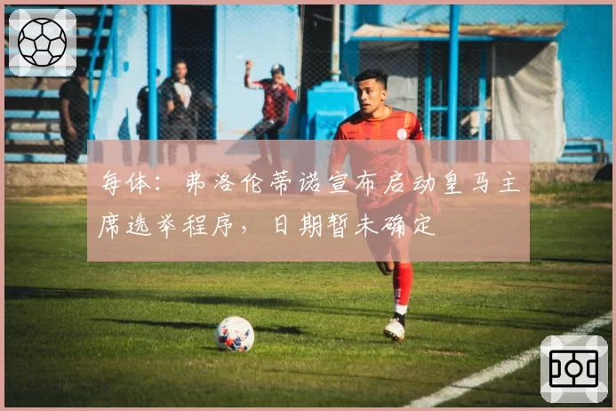 每体：弗洛伦蒂诺宣布启动皇马主席选举程序，日期暂未确定