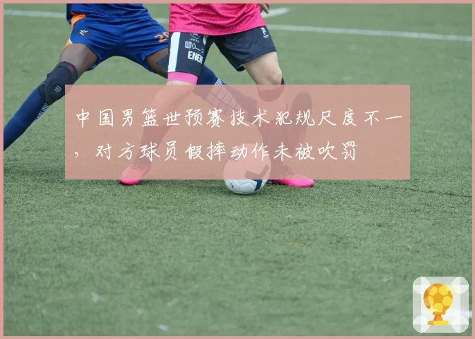中国男篮世预赛技术犯规尺度不一,对方球员假摔动作未被吹罚