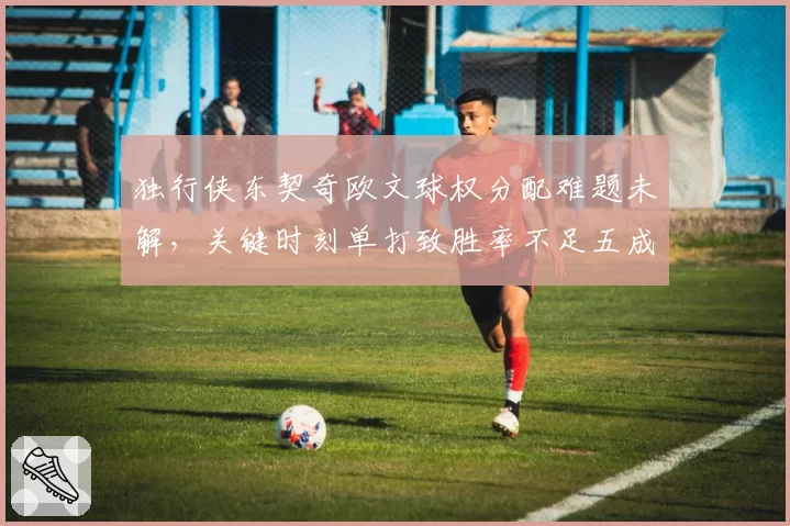 独行侠东契奇欧文球权分配难题未解，关键时刻单打致胜率不足五成