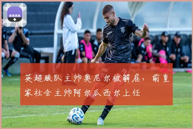 英超狼队主帅奥尼尔被解雇，前皇家社会主帅阿尔瓜西尔上任