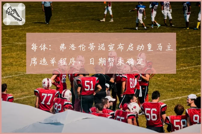 每体：弗洛伦蒂诺宣布启动皇马主席选举程序，日期暂未确定
