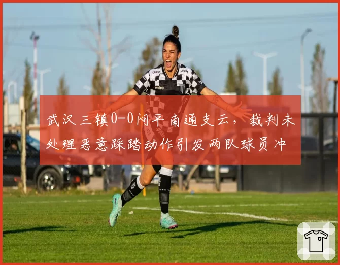 武汉三镇0-0闷平南通支云，裁判未处理恶意踩踏动作引发两队球员冲突