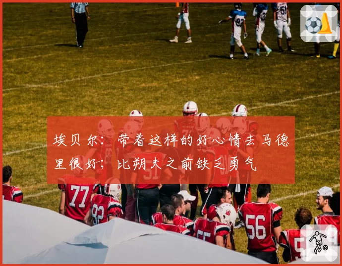 埃贝尔:带着这样的好心情去马德里很好;比朔夫之前缺乏勇气