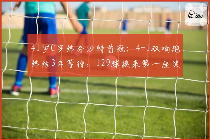 41岁C罗终夺沙特首冠：4-1双响炮终结3年等待，129球换来第一座奖杯