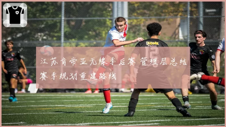 江苏肯帝亚无缘季后赛 管理层总结赛季规划重建路线