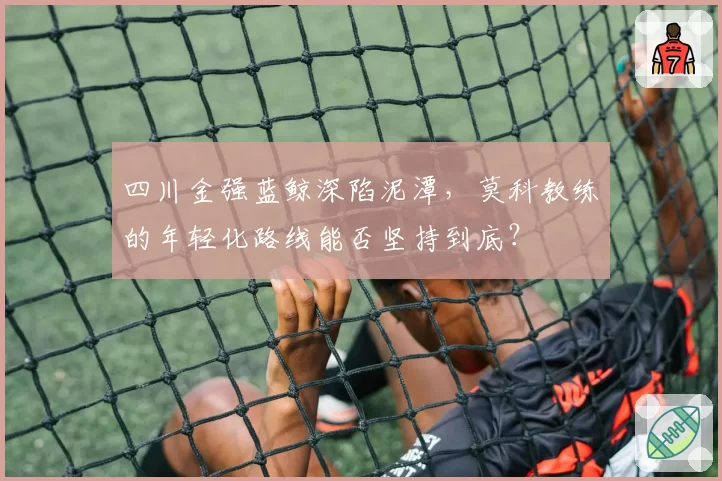 四川金强蓝鲸深陷泥潭,莫科教练的年轻化路线能否坚持到底?