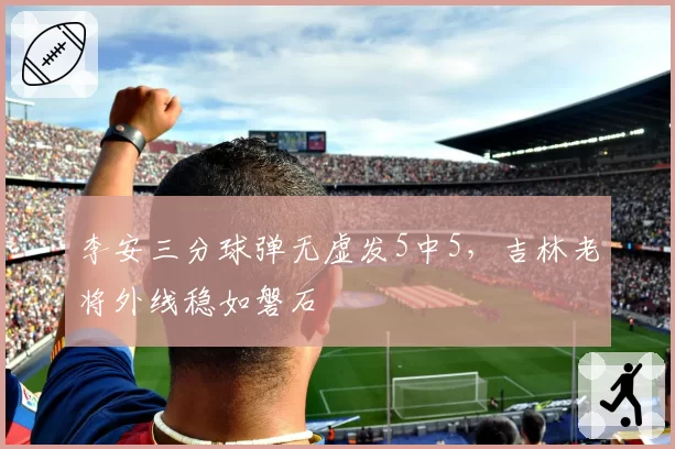 李安三分球弹无虚发5中5，吉林老将外线稳如磐石