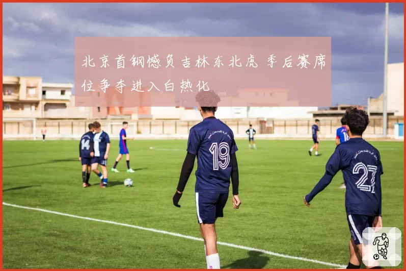 北京首钢憾负吉林东北虎 季后赛席位争夺进入白热化