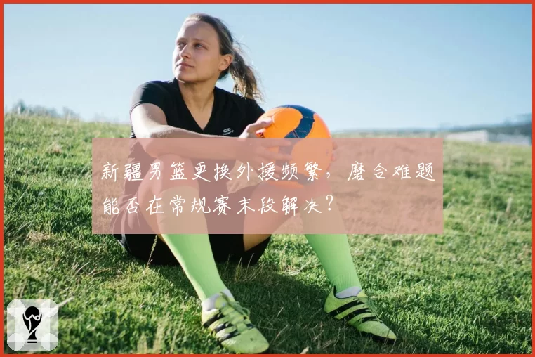 新疆男篮更换外援频繁，磨合难题能否在常规赛末段解决？