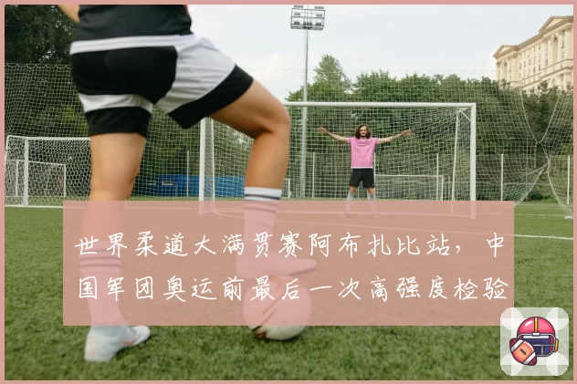 世界柔道大满贯赛阿布扎比站，中国军团奥运前最后一次高强度检验