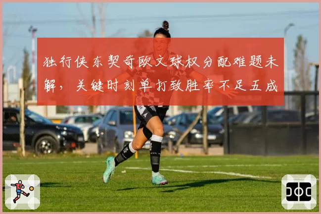 独行侠东契奇欧文球权分配难题未解，关键时刻单打致胜率不足五成