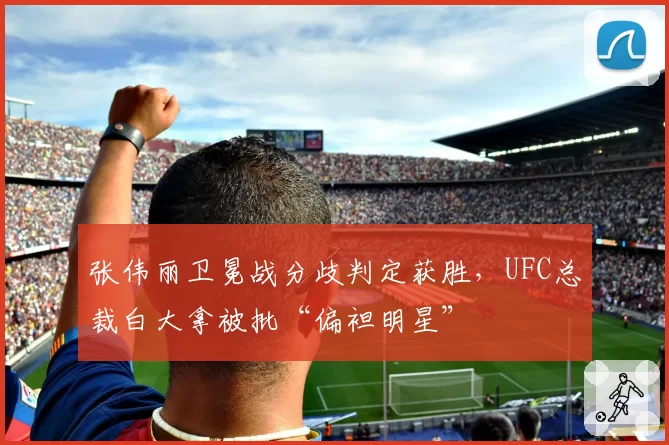张伟丽卫冕战分歧判定获胜,UFC总裁白大拿被批“偏袒明星”