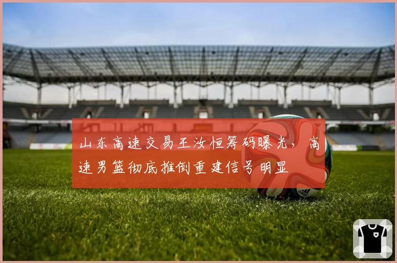 山东高速交易王汝恒筹码曝光,高速男篮彻底推倒重建信号明显