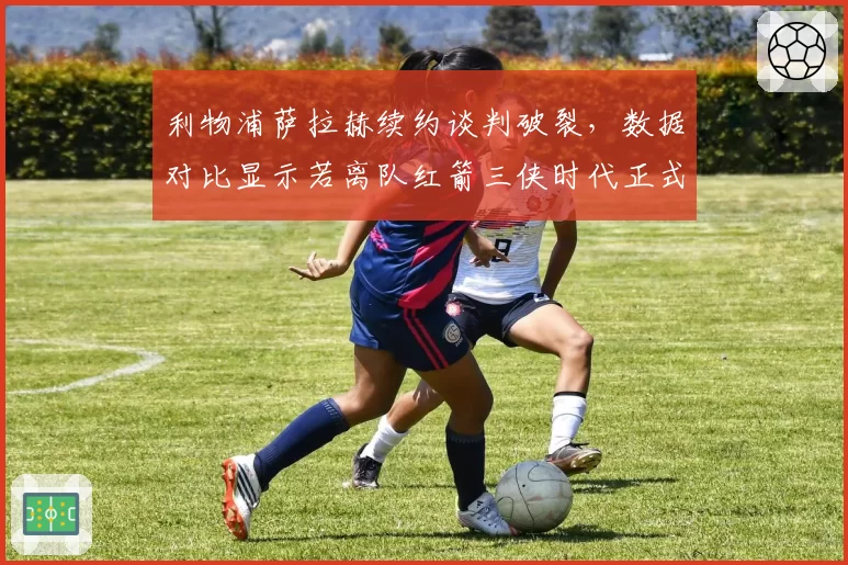 利物浦萨拉赫续约谈判破裂，数据对比显示若离队红箭三侠时代正式终结