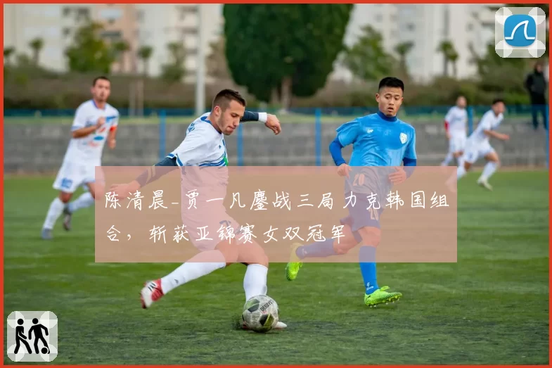 陈清晨_贾一凡鏖战三局力克韩国组合，斩获亚锦赛女双冠军