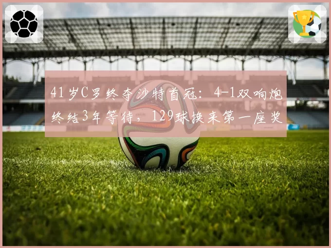 41岁C罗终夺沙特首冠：4-1双响炮终结3年等待，129球换来第一座奖杯