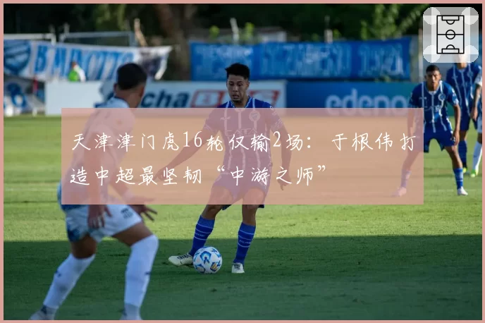 天津津门虎16轮仅输2场：于根伟打造中超最坚韧“中游之师”