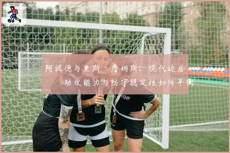 阿诺德与里斯·詹姆斯：现代边后卫助攻能力与防守稳定性如何平衡？