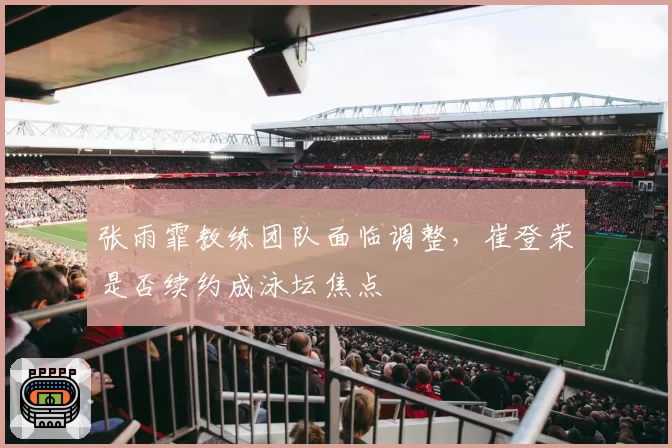 张雨霏教练团队面临调整，崔登荣是否续约成泳坛焦点