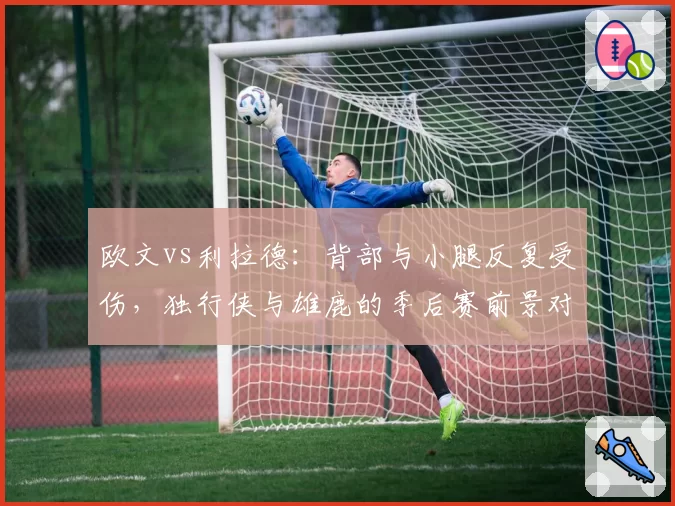 欧文vs利拉德：背部与小腿反复受伤，独行侠与雄鹿的季后赛前景对比