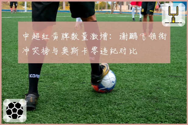 中超红黄牌数量激增：谢鹏飞领衔冲突榜与奥斯卡零违纪对比