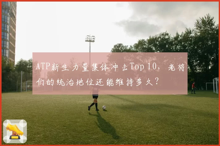 ATP新生力量集体冲击Top 10，老将们的统治地位还能维持多久？