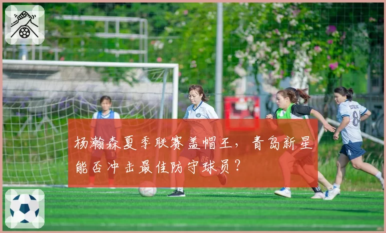 杨瀚森夏季联赛盖帽王,青岛新星能否冲击最佳防守球员?