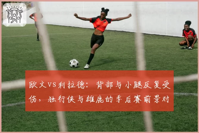 欧文vs利拉德：背部与小腿反复受伤，独行侠与雄鹿的季后赛前景对比