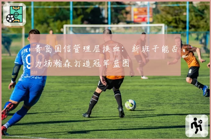 青岛国信管理层换血:新班子能否为杨瀚森打造冠军蓝图