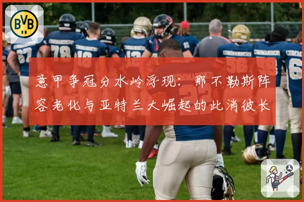 意甲争冠分水岭浮现：那不勒斯阵容老化与亚特兰大崛起的此消彼长