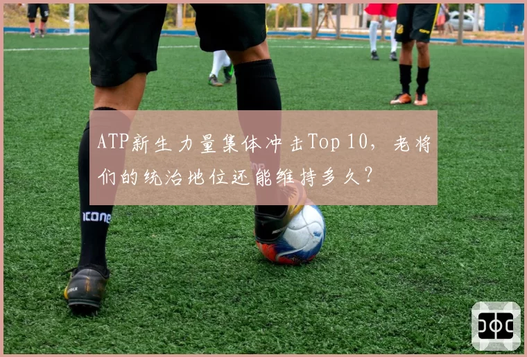 ATP新生力量集体冲击Top 10，老将们的统治地位还能维持多久？