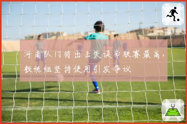 河南队门将出击失误率联赛最高,教练组坚持使用引发争议