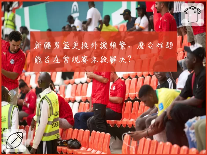 新疆男篮更换外援频繁，磨合难题能否在常规赛末段解决？
