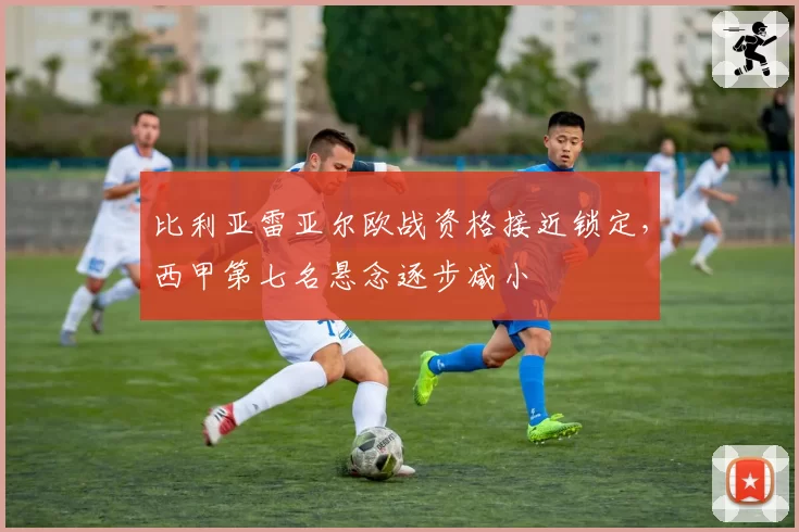 比利亚雷亚尔欧战资格接近锁定,西甲第七名悬念逐步减小