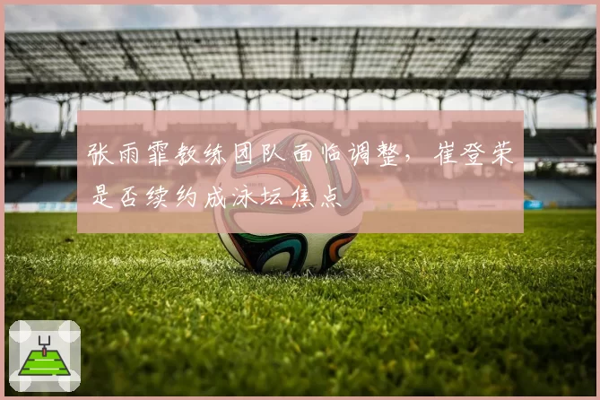 张雨霏教练团队面临调整，崔登荣是否续约成泳坛焦点
