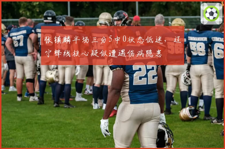 张镇麟半场三分5中0状态低迷，辽宁锋线核心疑似遭遇伤病隐患