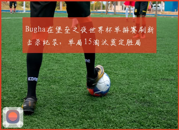 Bugha在堡垒之夜世界杯单排赛刷新击杀纪录，单局15淘汰奠定胜局