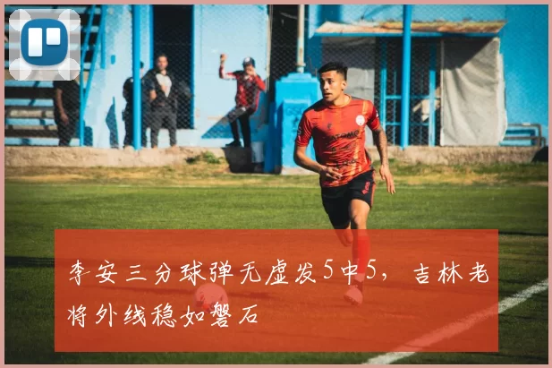 李安三分球弹无虚发5中5，吉林老将外线稳如磐石