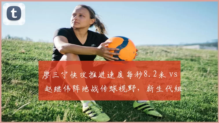 廖三宁快攻推进速度每秒8.2米 vs 赵继伟阵地战传球视野，新生代组织风格代际碰撞