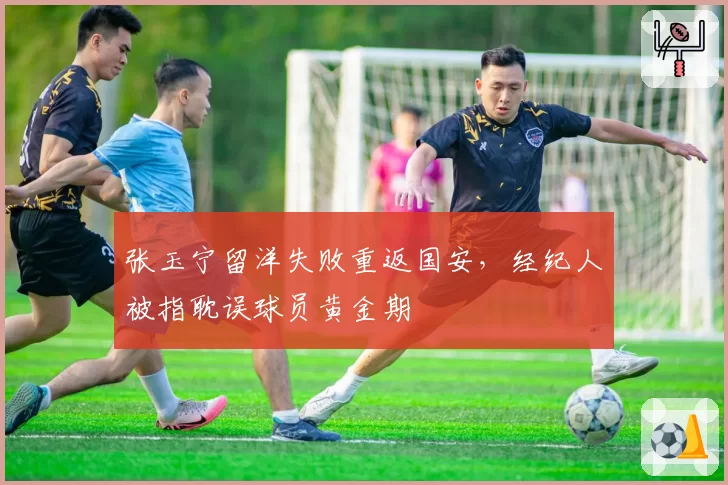 张玉宁留洋失败重返国安,经纪人被指耽误球员黄金期